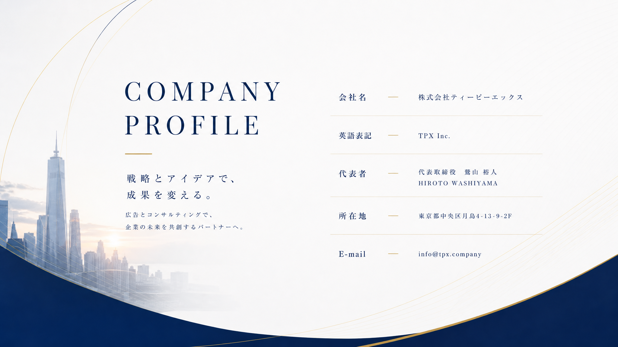 COMPANY PROFILE. 株式会社ティーピーエックス。TPX Inc. 代表取締役 鷲山裕人 HIROTO WASHIYAMA。所在地 東京都中央区月島4-13-9-2F。E-mail info@tpx.company。